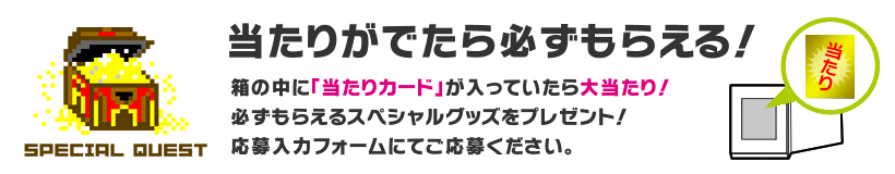当たりがでたら必ずもらえる！ 箱の中に「当たりカード」が入っていたら大当たり！必ずもらえるスペシャルグッズをプレゼント！応募入力フォームにてご応募ください。