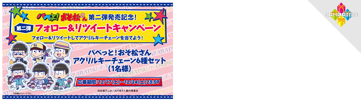 パペっと！おそ松さん 第二弾発売記念！
第二弾フォロー＆リツイートキャンペーン
フォロー＆リツイートしてアクリルキーチェーンを当てよう！
パペっと！おそ松さんアクリルキーチェーン6種セット（1名様）
応募期間：12/17（土）～12/24（土）23:59