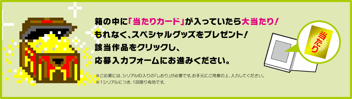 箱の中に「当たりカード」が入っていたら大当たり！ もれなく、スペシャルグッズをプレゼント！ 該当作品をクリックし、応募入力フォームにお進みください。 ※ご応募には、シリアルID入りの「しおり」が必要です。お手元にご用意の上、入力してください。 ※1シリアルにつき、1回限り有効です。